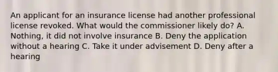 An applicant for an insurance license had another professional license revoked. What would the commissioner likely do? A. Nothing, it did not involve insurance B. Deny the application without a hearing C. Take it under advisement D. Deny after a hearing