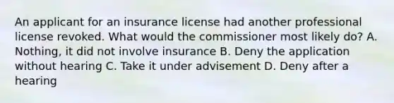 An applicant for an insurance license had another professional license revoked. What would the commissioner most likely do? A. Nothing, it did not involve insurance B. Deny the application without hearing C. Take it under advisement D. Deny after a hearing