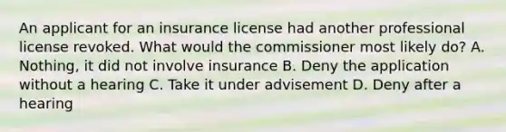 An applicant for an insurance license had another professional license revoked. What would the commissioner most likely do? A. Nothing, it did not involve insurance B. Deny the application without a hearing C. Take it under advisement D. Deny after a hearing