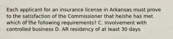 Each applicant for an insurance license in Arkansas must prove to the satisfaction of the Commissioner that he/she has met which of the following requirements? C. Involvement with controlled business D. AR residency of at least 30 days