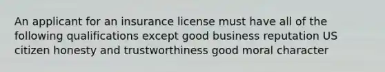 An applicant for an insurance license must have all of the following qualifications except good business reputation US citizen honesty and trustworthiness good moral character