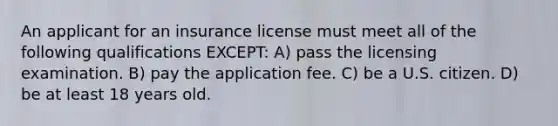 An applicant for an insurance license must meet all of the following qualifications EXCEPT: A) pass the licensing examination. B) pay the application fee. C) be a U.S. citizen. D) be at least 18 years old.