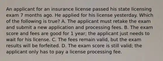 An applicant for an insurance license passed his state licensing exam 7 months ago. He applied for his license yesterday. Which of the following is true? A. The applicant must retake the exam and submit a new application and processing fees. B. The exam score and fees are good for 1 year; the applicant just needs to wait for his license. C. The fees remain valid, but the exam results will be forfeited. D. The exam score is still valid; the applicant only has to pay a license processing fee.