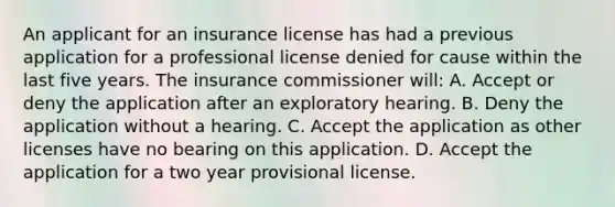 An applicant for an insurance license has had a previous application for a professional license denied for cause within the last five years. The insurance commissioner will: A. Accept or deny the application after an exploratory hearing. B. Deny the application without a hearing. C. Accept the application as other licenses have no bearing on this application. D. Accept the application for a two year provisional license.