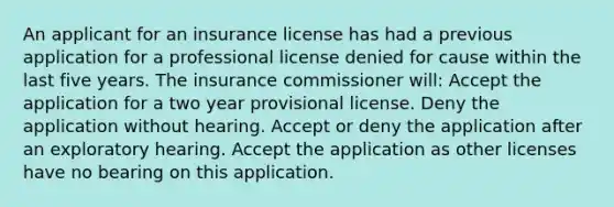 An applicant for an insurance license has had a previous application for a professional license denied for cause within the last five years. The insurance commissioner will: Accept the application for a two year provisional license. Deny the application without hearing. Accept or deny the application after an exploratory hearing. Accept the application as other licenses have no bearing on this application.