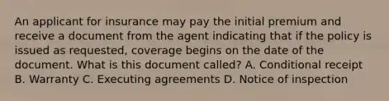 An applicant for insurance may pay the initial premium and receive a document from the agent indicating that if the policy is issued as requested, coverage begins on the date of the document. What is this document called? A. Conditional receipt B. Warranty C. Executing agreements D. Notice of inspection