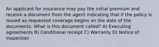 An applicant for insurance may pay the initial premium and receive a document from the agent indicating that if the policy is issued as requested coverage begins on the date of the documents. What is this document called? A) Executing agreements B) Conditional receipt C) Warranty D) Notice of inspection