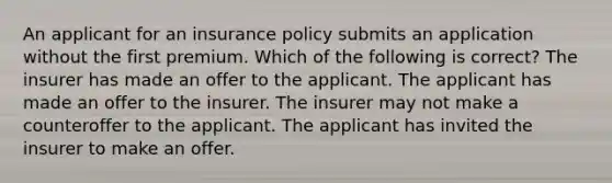 An applicant for an insurance policy submits an application without the first premium. Which of the following is correct? The insurer has made an offer to the applicant. The applicant has made an offer to the insurer. The insurer may not make a counteroffer to the applicant. The applicant has invited the insurer to make an offer.