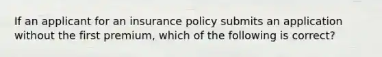 If an applicant for an insurance policy submits an application without the first premium, which of the following is correct?