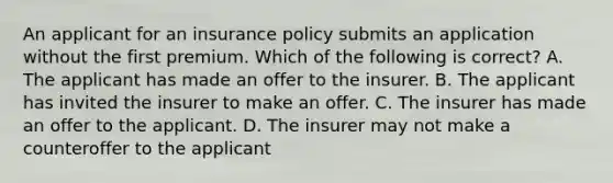 An applicant for an insurance policy submits an application without the first premium. Which of the following is correct? A. The applicant has made an offer to the insurer. B. The applicant has invited the insurer to make an offer. C. The insurer has made an offer to the applicant. D. The insurer may not make a counteroffer to the applicant