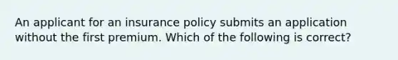 An applicant for an insurance policy submits an application without the first premium. Which of the following is correct?