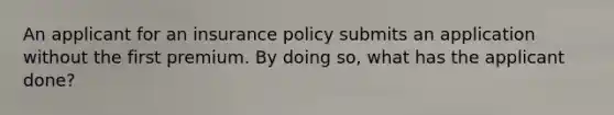 An applicant for an insurance policy submits an application without the first premium. By doing so, what has the applicant done?