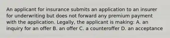 An applicant for insurance submits an application to an insurer for underwriting but does not forward any premium payment with the application. Legally, the applicant is making: A. an inquiry for an offer B. an offer C. a counteroffer D. an acceptance