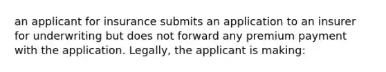 an applicant for insurance submits an application to an insurer for underwriting but does not forward any premium payment with the application. Legally, the applicant is making: