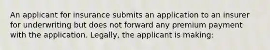 An applicant for insurance submits an application to an insurer for underwriting but does not forward any premium payment with the application. Legally, the applicant is making: