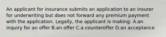 An applicant for insurance submits an application to an insurer for underwriting but does not forward any premium payment with the application. Legally, the applicant is making: A.an inquiry for an offer B.an offer C.a counteroffer D.an acceptance