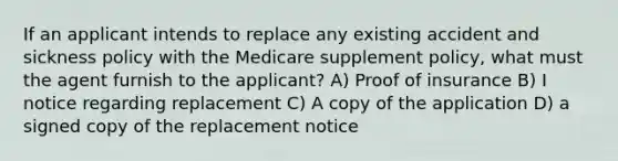 If an applicant intends to replace any existing accident and sickness policy with the Medicare supplement policy, what must the agent furnish to the applicant? A) Proof of insurance B) I notice regarding replacement C) A copy of the application D) a signed copy of the replacement notice