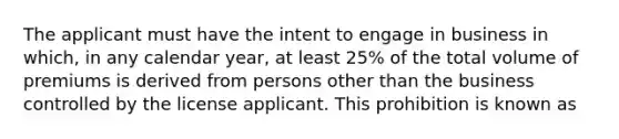 The applicant must have the intent to engage in business in which, in any calendar year, at least 25% of the total volume of premiums is derived from persons other than the business controlled by the license applicant. This prohibition is known as