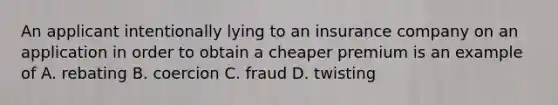 An applicant intentionally lying to an insurance company on an application in order to obtain a cheaper premium is an example of A. rebating B. coercion C. fraud D. twisting