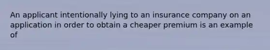 An applicant intentionally lying to an insurance company on an application in order to obtain a cheaper premium is an example of