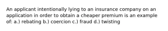 An applicant intentionally lying to an insurance company on an application in order to obtain a cheaper premium is an example of: a.) rebating b.) coercion c.) fraud d.) twisting