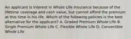 An applicant is interest in Whole Life Insurance because of the lifetime coverage and cash value, but cannot afford the premium at this time in his life. Which of the following policies is the best alternative for the applicant? A. Graded Premium Whole Life B. Single Premium Whole Life C. Flexible Whole Life D. Convertible Whole Life