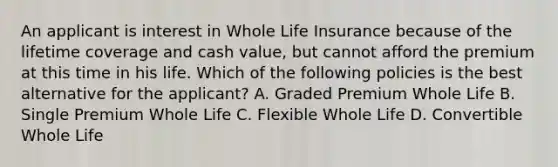 An applicant is interest in Whole Life Insurance because of the lifetime coverage and cash value, but cannot afford the premium at this time in his life. Which of the following policies is the best alternative for the applicant? A. Graded Premium Whole Life B. Single Premium Whole Life C. Flexible Whole Life D. Convertible Whole Life