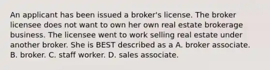 An applicant has been issued a broker's license. The broker licensee does not want to own her own real estate brokerage business. The licensee went to work selling real estate under another broker. She is BEST described as a A. broker associate. B. broker. C. staff worker. D. sales associate.