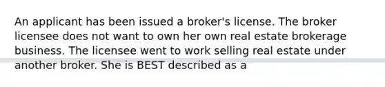 An applicant has been issued a broker's license. The broker licensee does not want to own her own real estate brokerage business. The licensee went to work selling real estate under another broker. She is BEST described as a