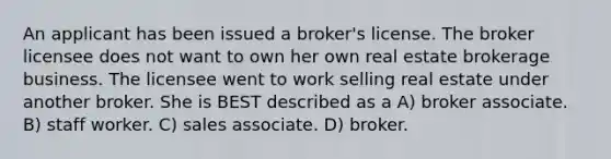 An applicant has been issued a broker's license. The broker licensee does not want to own her own real estate brokerage business. The licensee went to work selling real estate under another broker. She is BEST described as a A) broker associate. B) staff worker. C) sales associate. D) broker.