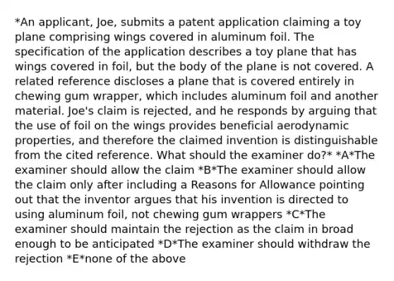 *An applicant, Joe, submits a patent application claiming a toy plane comprising wings covered in aluminum foil. The specification of the application describes a toy plane that has wings covered in foil, but the body of the plane is not covered. A related reference discloses a plane that is covered entirely in chewing gum wrapper, which includes aluminum foil and another material. Joe's claim is rejected, and he responds by arguing that the use of foil on the wings provides beneficial aerodynamic properties, and therefore the claimed invention is distinguishable from the cited reference. What should the examiner do?* *A*The examiner should allow the claim *B*The examiner should allow the claim only after including a Reasons for Allowance pointing out that the inventor argues that his invention is directed to using aluminum foil, not chewing gum wrappers *C*The examiner should maintain the rejection as the claim in broad enough to be anticipated *D*The examiner should withdraw the rejection *E*none of the above