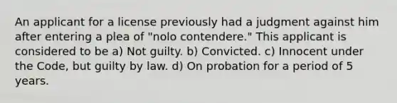 An applicant for a license previously had a judgment against him after entering a plea of "nolo contendere." This applicant is considered to be a) Not guilty. b) Convicted. c) Innocent under the Code, but guilty by law. d) On probation for a period of 5 years.