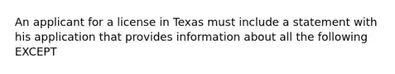 An applicant for a license in Texas must include a statement with his application that provides information about all the following EXCEPT