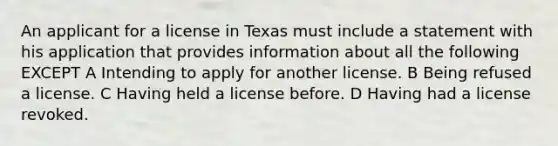 An applicant for a license in Texas must include a statement with his application that provides information about all the following EXCEPT A Intending to apply for another license. B Being refused a license. C Having held a license before. D Having had a license revoked.