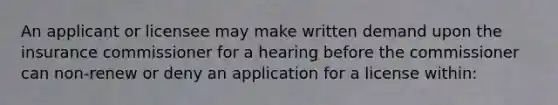 An applicant or licensee may make written demand upon the insurance commissioner for a hearing before the commissioner can non-renew or deny an application for a license within: