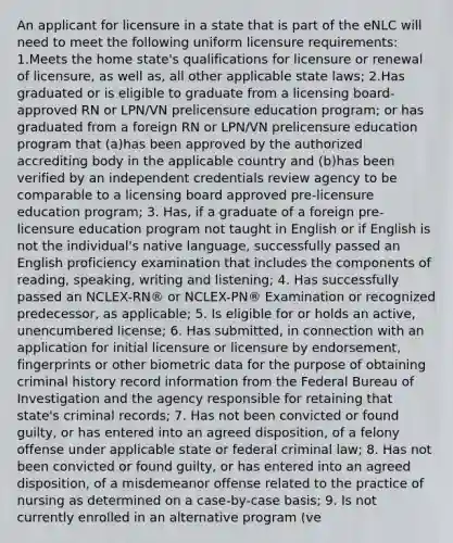 An applicant for licensure in a state that is part of the eNLC will need to meet the following uniform licensure requirements: 1.Meets the home state's qualifications for licensure or renewal of licensure, as well as, all other applicable state laws; 2.Has graduated or is eligible to graduate from a licensing board-approved RN or LPN/VN prelicensure education program; or has graduated from a foreign RN or LPN/VN prelicensure education program that (a)has been approved by the authorized accrediting body in the applicable country and (b)has been verified by an independent credentials review agency to be comparable to a licensing board approved pre-licensure education program; 3. Has, if a graduate of a foreign pre-licensure education program not taught in English or if English is not the individual's native language, successfully passed an English proficiency examination that includes the components of reading, speaking, writing and listening; 4. Has successfully passed an NCLEX-RN® or NCLEX-PN® Examination or recognized predecessor, as applicable; 5. Is eligible for or holds an active, unencumbered license; 6. Has submitted, in connection with an application for initial licensure or licensure by endorsement, fingerprints or other biometric data for the purpose of obtaining criminal history record information from the Federal Bureau of Investigation and the agency responsible for retaining that state's criminal records; 7. Has not been convicted or found guilty, or has entered into an agreed disposition, of a felony offense under applicable state or federal criminal law; 8. Has not been convicted or found guilty, or has entered into an agreed disposition, of a misdemeanor offense related to the practice of nursing as determined on a case-by-case basis; 9. Is not currently enrolled in an alternative program (ve