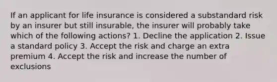 If an applicant for life insurance is considered a substandard risk by an insurer but still insurable, the insurer will probably take which of the following actions? 1. Decline the application 2. Issue a standard policy 3. Accept the risk and charge an extra premium 4. Accept the risk and increase the number of exclusions