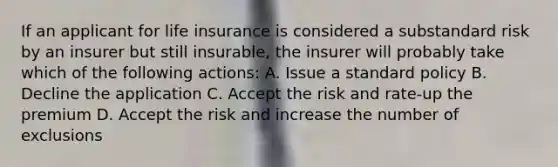 If an applicant for life insurance is considered a substandard risk by an insurer but still insurable, the insurer will probably take which of the following actions: A. Issue a standard policy B. Decline the application C. Accept the risk and rate-up the premium D. Accept the risk and increase the number of exclusions