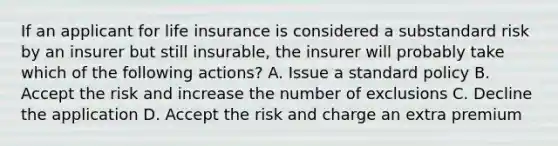 If an applicant for life insurance is considered a substandard risk by an insurer but still insurable, the insurer will probably take which of the following actions? A. Issue a standard policy B. Accept the risk and increase the number of exclusions C. Decline the application D. Accept the risk and charge an extra premium