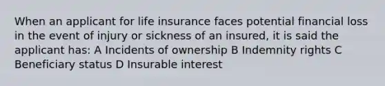 When an applicant for life insurance faces potential financial loss in the event of injury or sickness of an insured, it is said the applicant has: A Incidents of ownership B Indemnity rights C Beneficiary status D Insurable interest