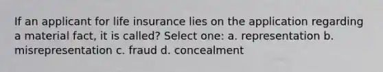 If an applicant for life insurance lies on the application regarding a material fact, it is called? Select one: a. representation b. misrepresentation c. fraud d. concealment