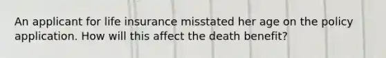 An applicant for life insurance misstated her age on the policy application. How will this affect the death benefit?