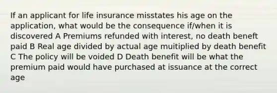 If an applicant for life insurance misstates his age on the application, what would be the consequence if/when it is discovered A Premiums refunded with interest, no death beneft paid B Real age divided by actual age muitiplied by death benefit C The policy will be voided D Death benefit will be what the premium paid would have purchased at issuance at the correct age