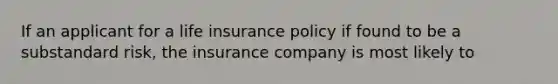 If an applicant for a life insurance policy if found to be a substandard risk, the insurance company is most likely to