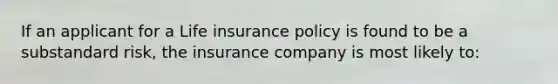 If an applicant for a Life insurance policy is found to be a substandard risk, the insurance company is most likely to: