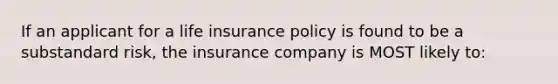 If an applicant for a life insurance policy is found to be a substandard risk, the insurance company is MOST likely to: