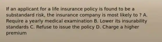 If an applicant for a life insurance policy is found to be a substandard risk, the insurance company is most likely to ? A. Require a yearly medical examination B. Lower its insurability standards C. Refuse to issue the policy D. Charge a higher premium