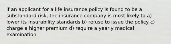 if an applicant for a life insurance policy is found to be a substandard risk, the insurance company is most likely to a) lower its insurability standards b) refuse to issue the policy c) charge a higher premium d) require a yearly medical examination