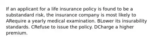 If an applicant for a life insurance policy is found to be a substandard risk, the insurance company is most likely to ARequire a yearly medical examination. BLower its insurability standards. CRefuse to issue the policy. DCharge a higher premium.