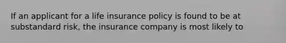 If an applicant for a life insurance policy is found to be at substandard risk, the insurance company is most likely to